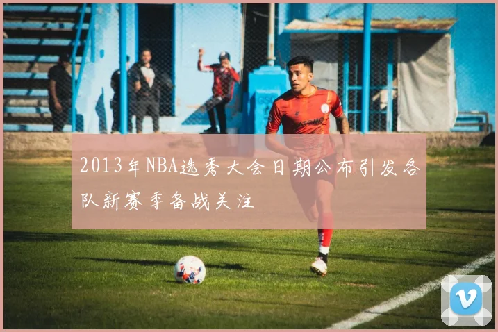 2013年NBA选秀大会日期公布引发各队新赛季备战关注