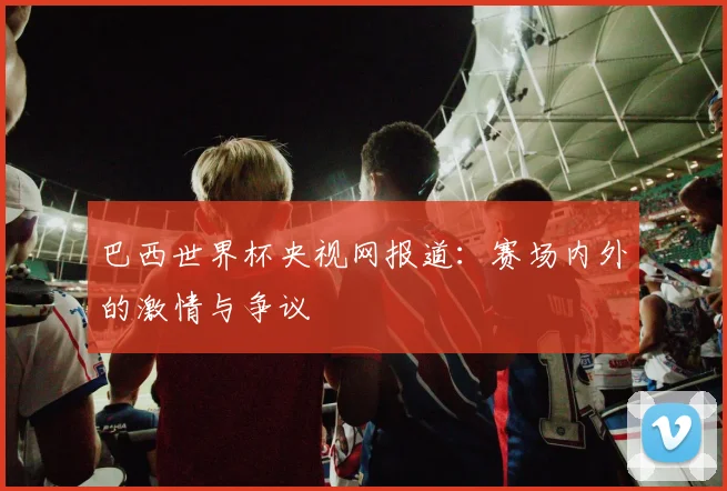 巴西世界杯央视网报道：赛场内外的激情与争议